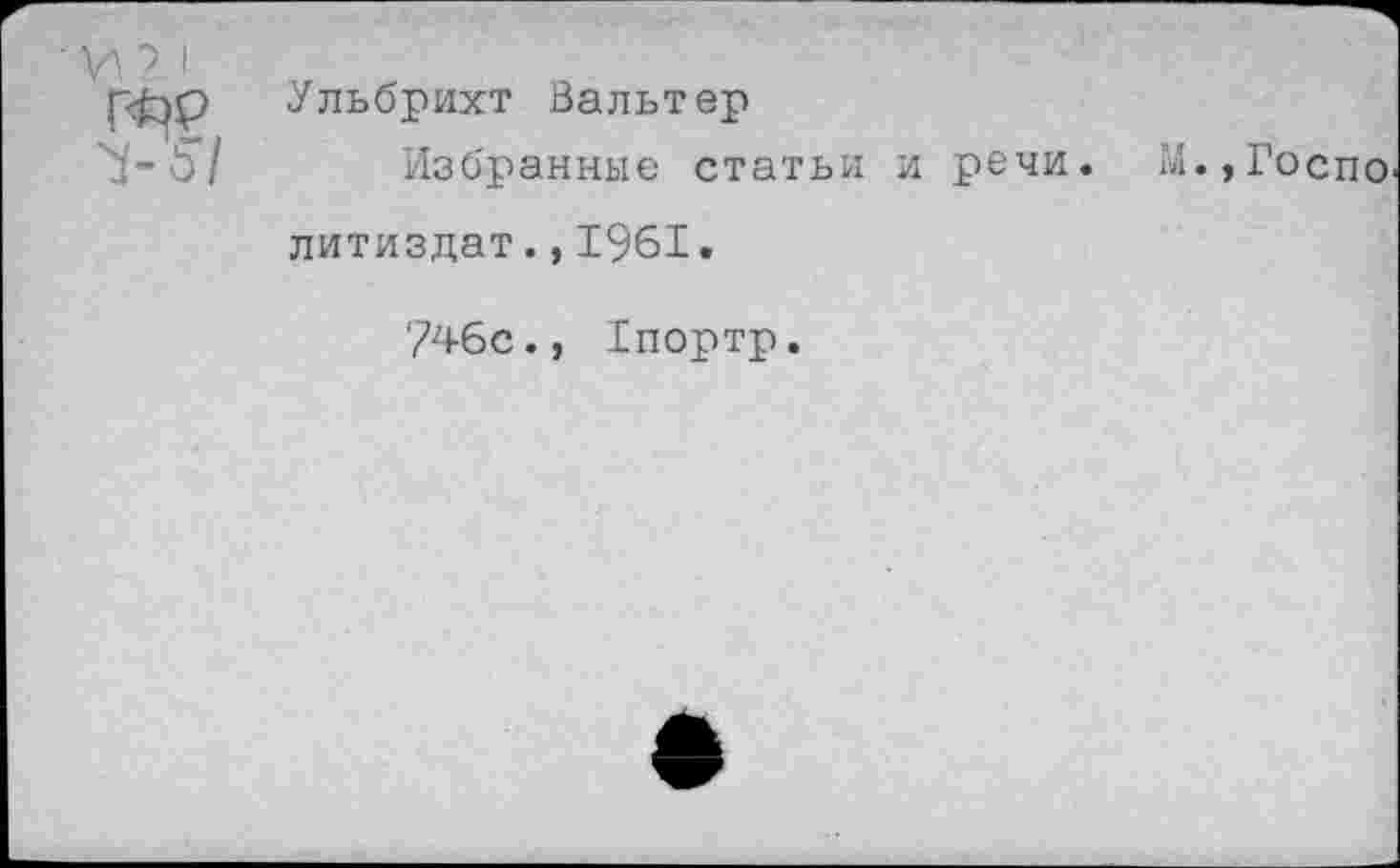 ﻿• \А7 1 >5/	Ульбрихт Вальтер Избранные статьи и речи. М.,Госпо литиздат.,1961. ?4бс., 1портр.